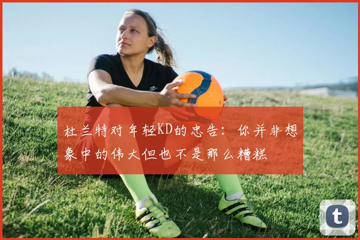 杜兰特对年轻KD的忠告：你并非想象中的伟大但也不是那么糟糕