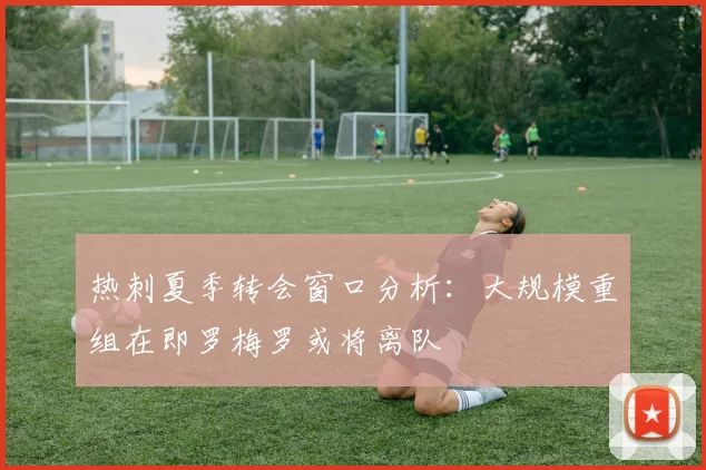 热刺夏季转会窗口分析：大规模重组在即罗梅罗或将离队