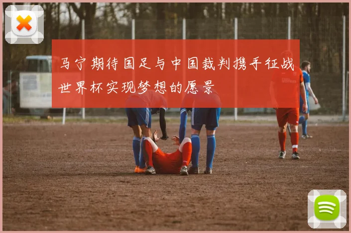 马宁期待国足与中国裁判携手征战世界杯实现梦想的愿景