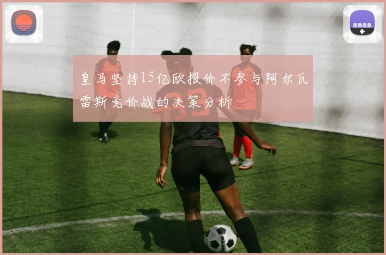 皇马坚持15亿欧报价不参与阿尔瓦雷斯竞价战的决策分析