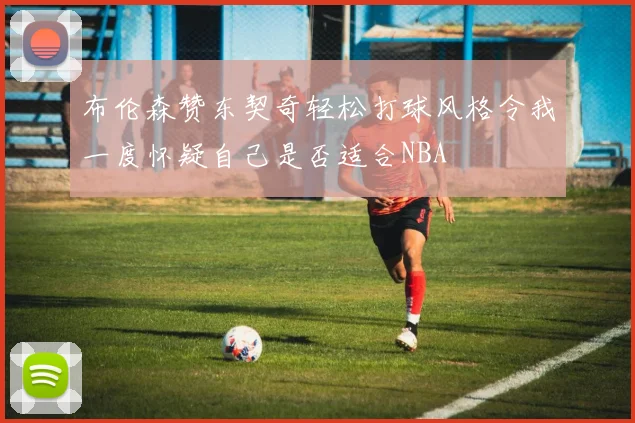 布伦森赞东契奇轻松打球风格令我一度怀疑自己是否适合NBA