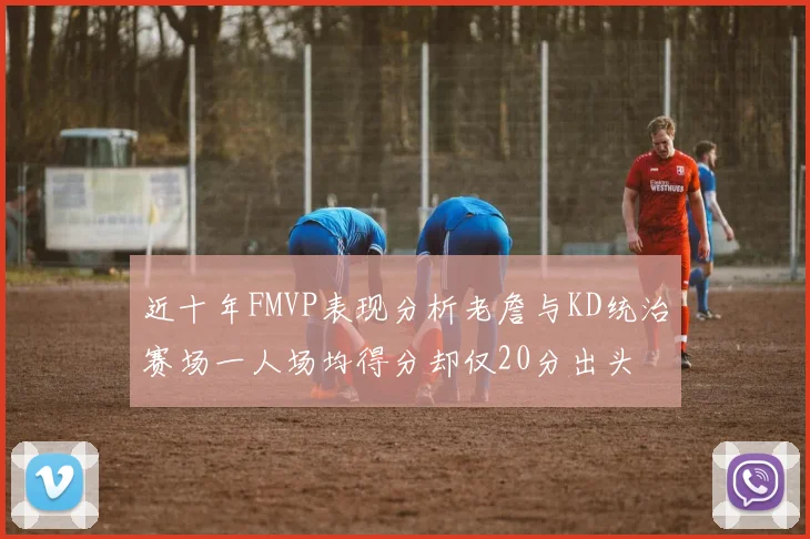 近十年FMVP表现分析老詹与KD统治赛场一人场均得分却仅20分出头