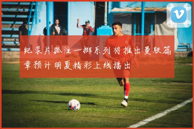 纪录片孤注一掷系列将推出曼联篇章预计明夏精彩上线播出
