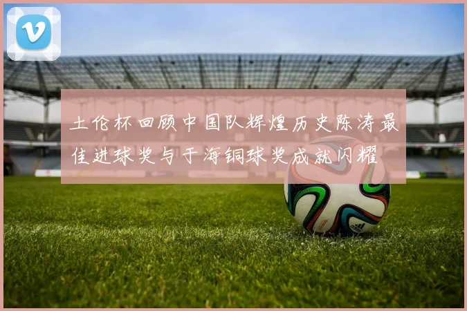 土伦杯回顾中国队辉煌历史陈涛最佳进球奖与于海铜球奖成就闪耀