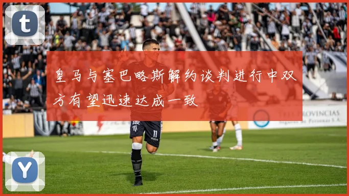 皇马与塞巴略斯解约谈判进行中双方有望迅速达成一致