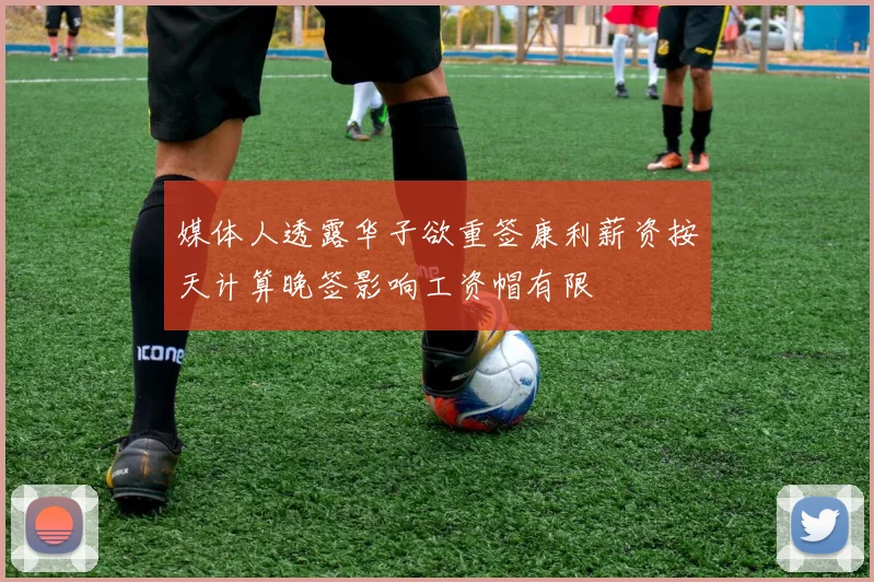 媒体人透露华子欲重签康利薪资按天计算晚签影响工资帽有限