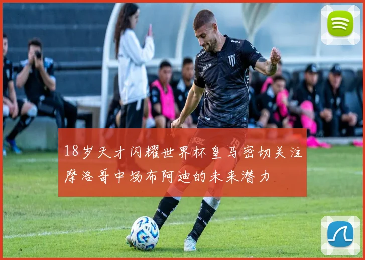 18岁天才闪耀世界杯皇马密切关注摩洛哥中场布阿迪的未来潜力