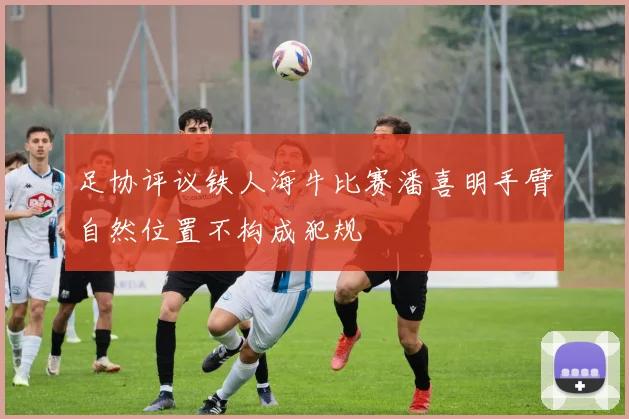 足协评议铁人海牛比赛潘喜明手臂自然位置不构成犯规