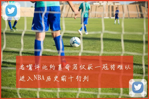 名嘴评论约基奇若仅获一冠将难以进入NBA历史前十行列