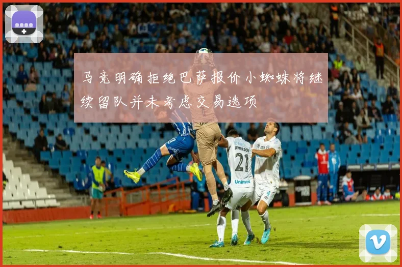 马竞明确拒绝巴萨报价小蜘蛛将继续留队并未考虑交易选项