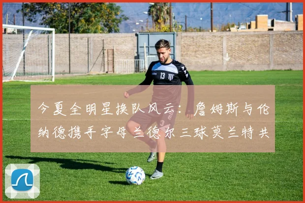 今夏全明星换队风云：詹姆斯与伦纳德携手字母兰德尔三球莫兰特共创辉煌