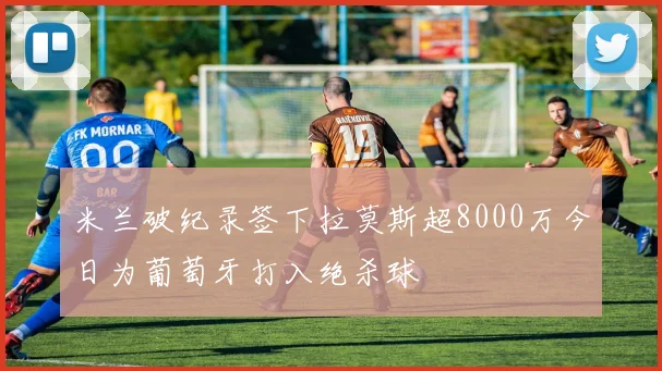米兰破纪录签下拉莫斯超8000万今日为葡萄牙打入绝杀球