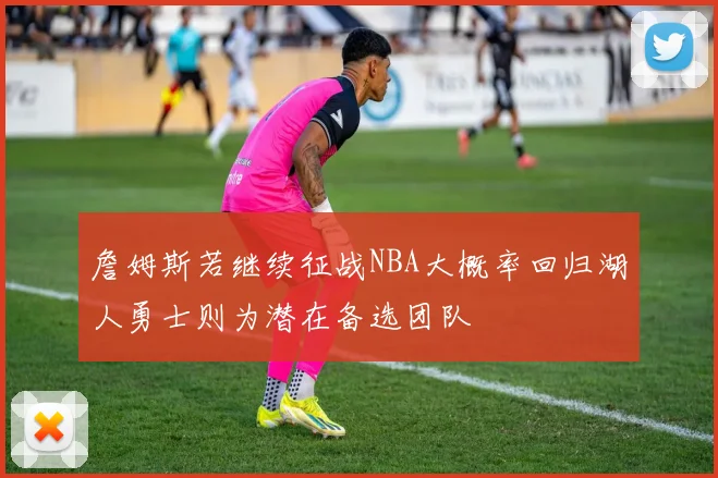 詹姆斯若继续征战NBA大概率回归湖人勇士则为潜在备选团队