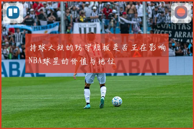 持球大核的防守短板是否正在影响NBA球星的价值与地位