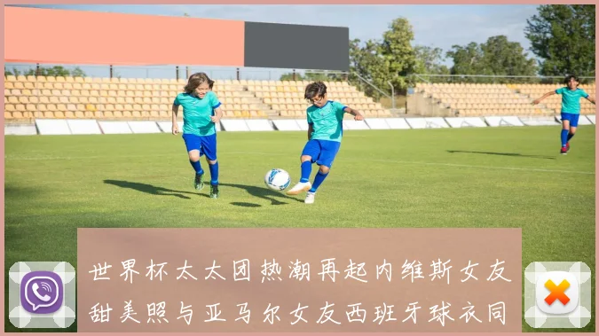世界杯太太团热潮再起内维斯女友甜美照与亚马尔女友西班牙球衣同框秀