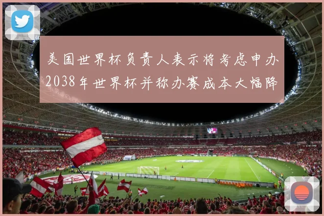 美国世界杯负责人表示将考虑申办2038年世界杯并称办赛成本大幅降低