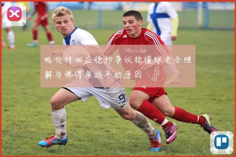 略伦特回应德帅争议称懂球者会理解与佛得角战平的原因