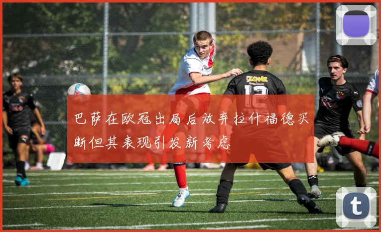 巴萨在欧冠出局后放弃拉什福德买断但其表现引发新考虑
