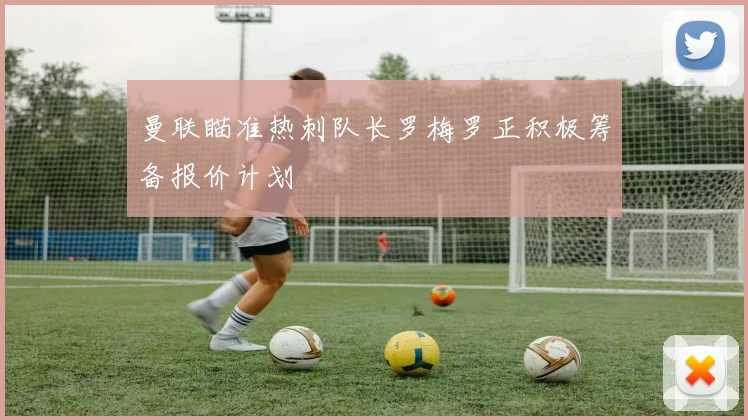 曼联瞄准热刺队长罗梅罗正积极筹备报价计划