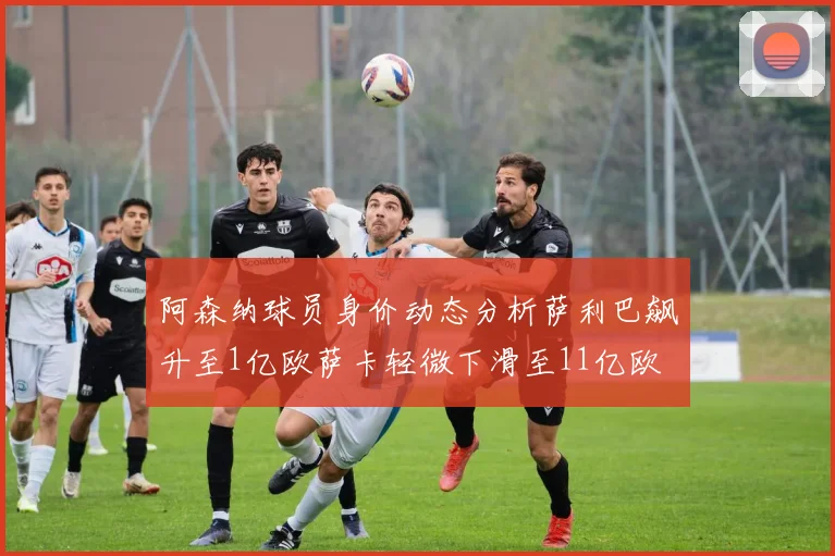 阿森纳球员身价动态分析萨利巴飙升至1亿欧萨卡轻微下滑至11亿欧