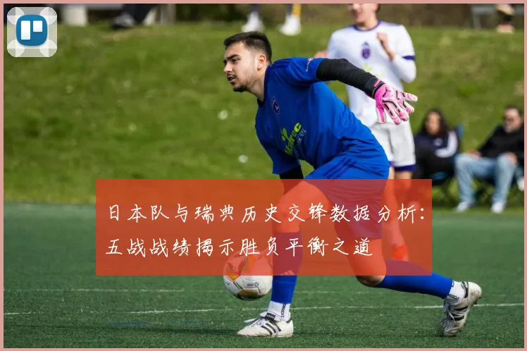 日本队与瑞典历史交锋数据分析：五战战绩揭示胜负平衡之道