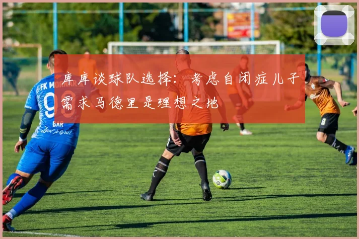 库库谈球队选择：考虑自闭症儿子需求马德里是理想之地